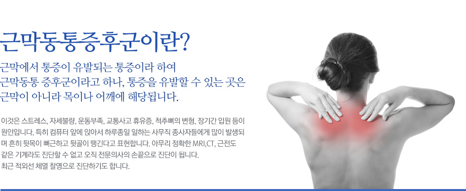 근막동통증후군이란? 근막에서 통증이 유발되는 통증이라 하여 근막동통 증후군이라고 하나, 통증을 유발할 수 있는 곳은 근막이 아니라 목이나 어깨에 해당됩니다. 이것은 스트레스, 자세불량, 운동부족, 교통사고 휴유증, 척추뼈의 변형, 장기간 입원 등이 원인입니다, 특히 컴퓨터 앞에 앉아서 하루종일 일하는 사무직 종사자들에게 많이 발생되며 흔히 뒷목이 뼈근하고 뒷골이 땡긴다고 표현합니다. 아무리 정확한 MRI,CT, 근전도 같은 기계라도 진단할 수 없고 오직 전문의사의 손끝으로 진단이 됩니다. 최근 적외선 체열 찰영으로 진단하기도 합니다.